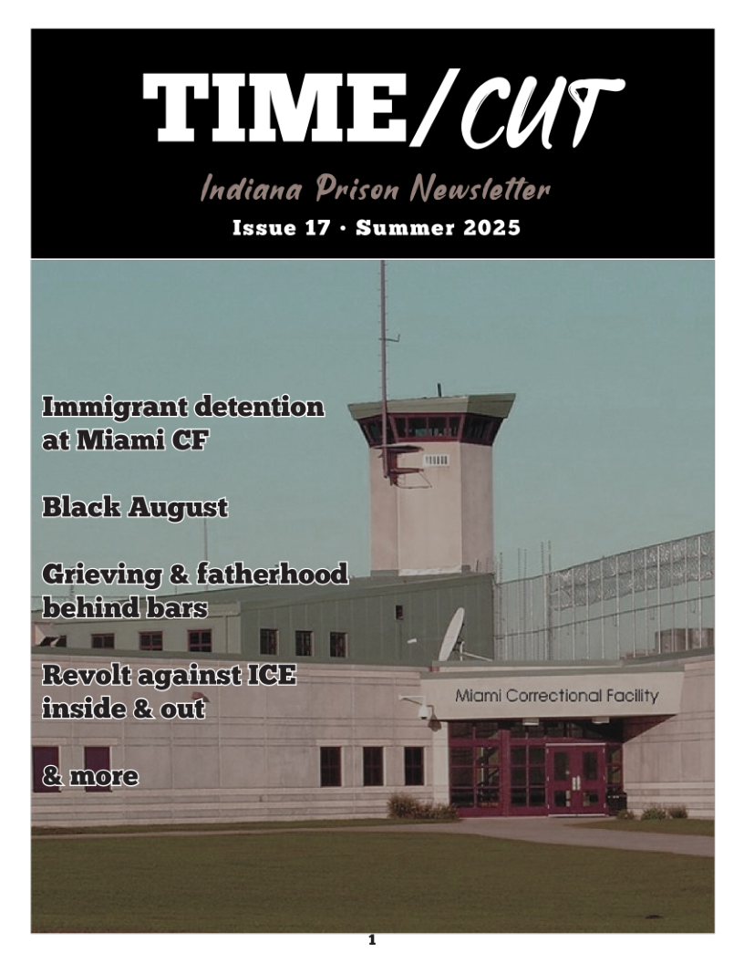 TIME/CUT  Indiana Prison Newsletler  Issue 17 - Summer 2025  Immigrant detention at/Miami CF.  Black August  Grieving & fatherhood -b¢ idibars™  Revoltiagainst/ICE inside/&lout’  EZ. 111  ~. _  Miami Correctional Facility  